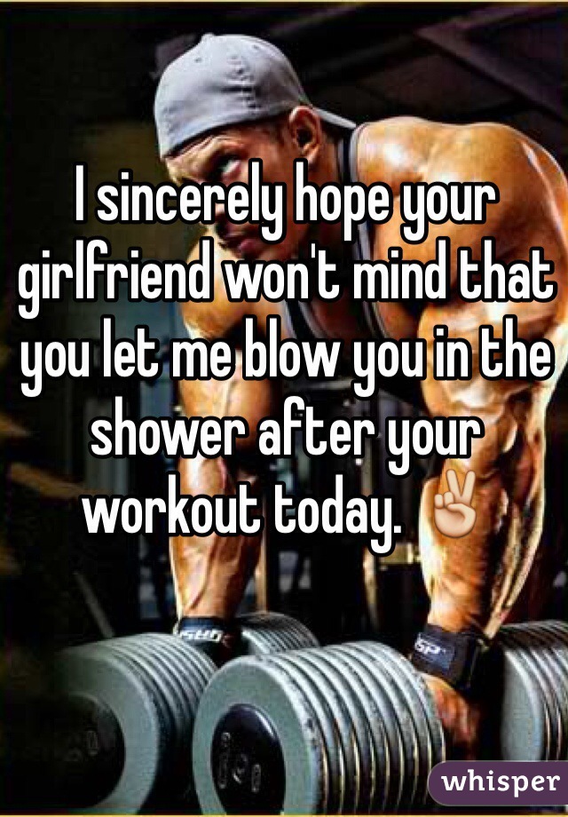 I sincerely hope your girlfriend won't mind that you let me blow you in the shower after your workout today. ✌️