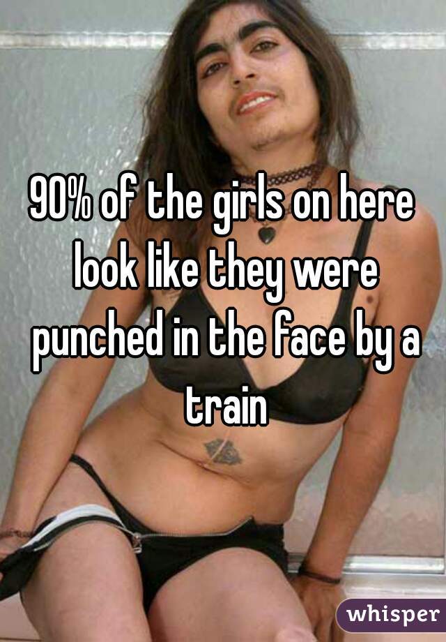 90% of the girls on here look like they were punched in the face by a train
