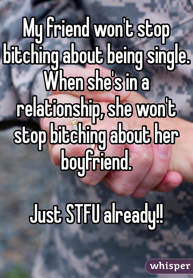My friend won't stop bitching about being single. When she's in a relationship, she won't stop bitching about her boyfriend. 

Just STFU already!!