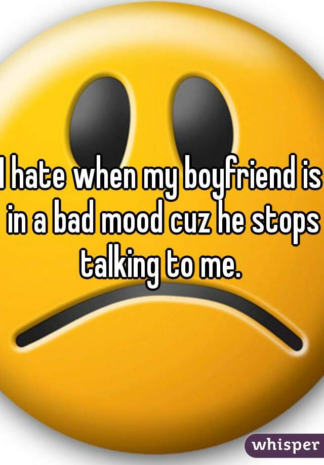 I hate when my boyfriend is in a bad mood cuz he stops talking to me. 