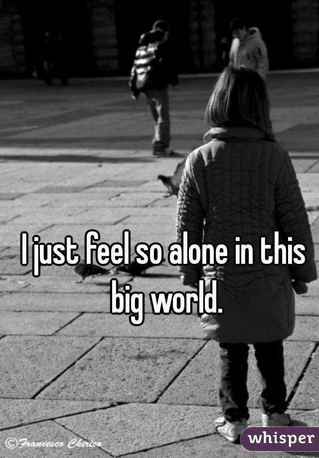 I just feel so alone in this big world.