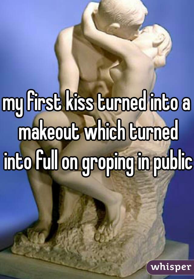 my first kiss turned into a makeout which turned into full on groping in public