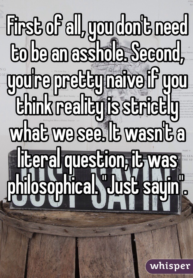 First of all, you don't need to be an asshole. Second, you're pretty naive if you think reality is strictly what we see. It wasn't a literal question, it was philosophical. "Just sayin".