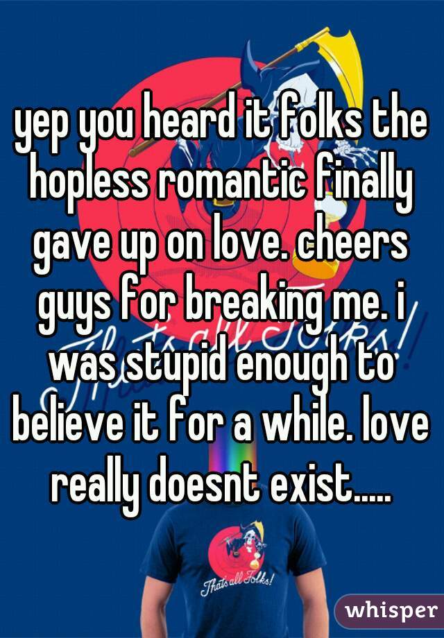 yep you heard it folks the hopless romantic finally gave up on love. cheers guys for breaking me. i was stupid enough to believe it for a while. love really doesnt exist.....