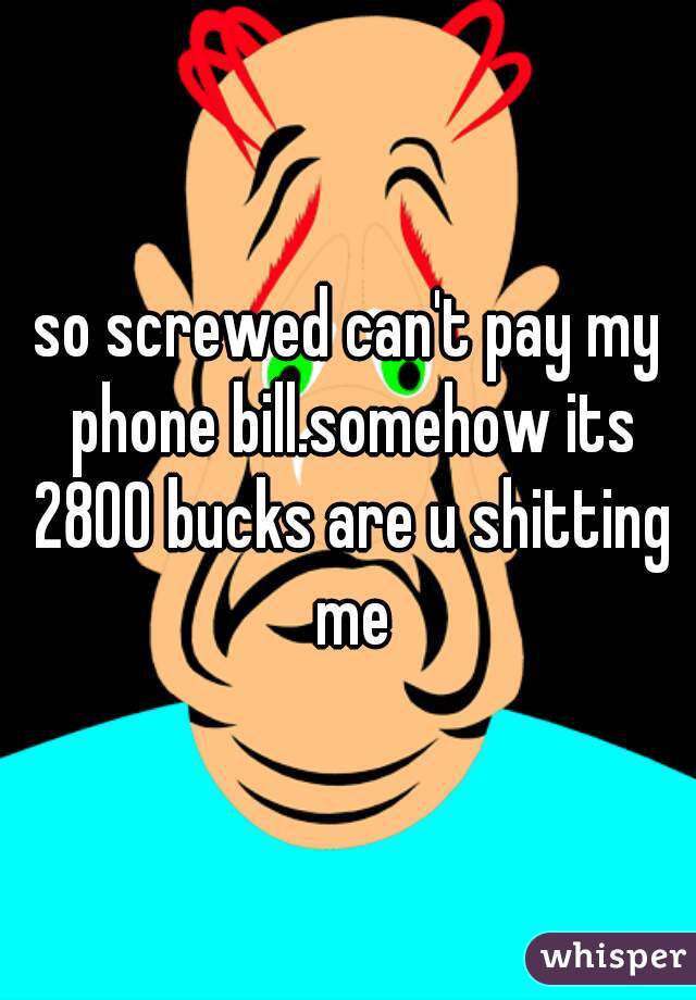 so screwed can't pay my phone bill.somehow its 2800 bucks are u shitting me