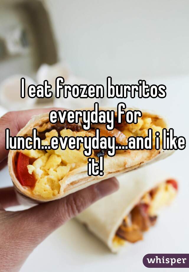 I eat frozen burritos everyday for lunch...everyday....and i like it!
