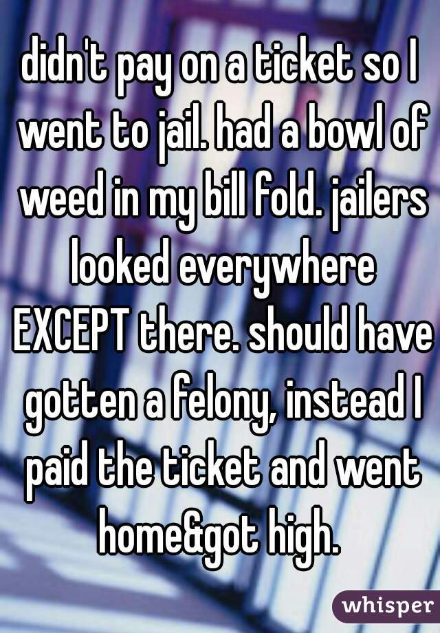 didn't pay on a ticket so I went to jail. had a bowl of weed in my bill fold. jailers looked everywhere EXCEPT there. should have gotten a felony, instead I paid the ticket and went home&got high. 