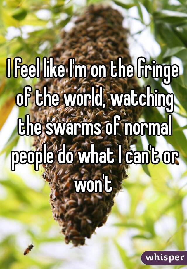 I feel like I'm on the fringe of the world, watching the swarms of normal people do what I can't or won't 