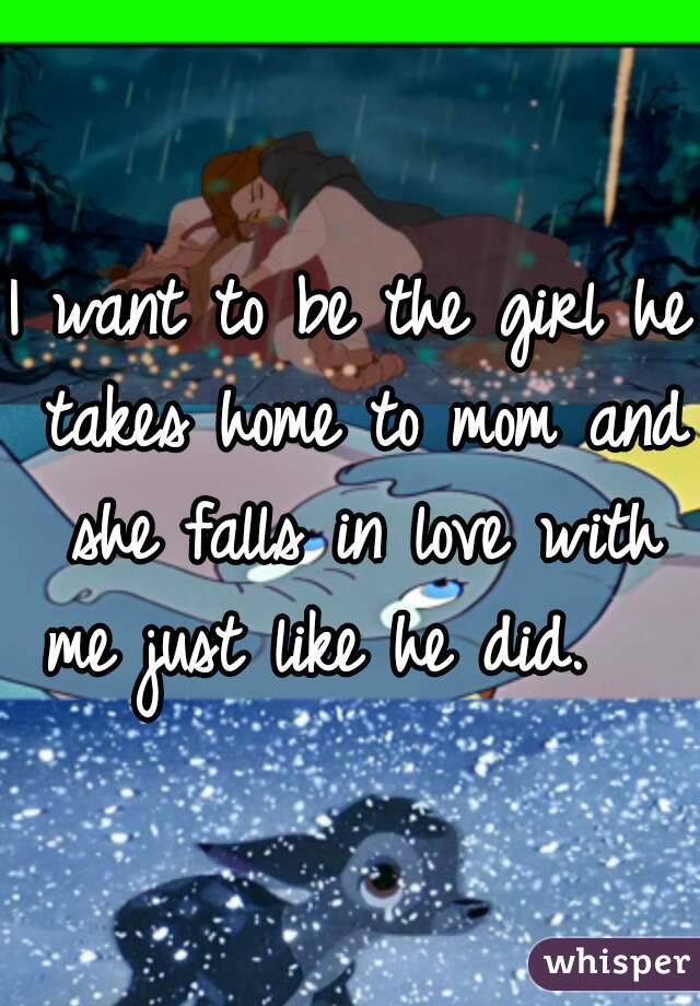 I want to be the girl he takes home to mom and she falls in love with me just like he did.   