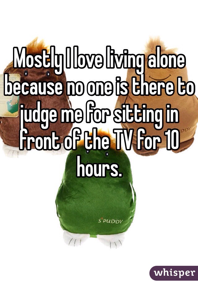 Mostly I love living alone because no one is there to judge me for sitting in front of the TV for 10 hours. 