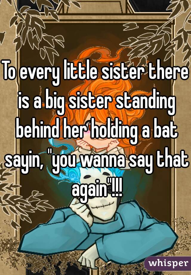 To every little sister there is a big sister standing behind her holding a bat sayin, "you wanna say that again"!!!