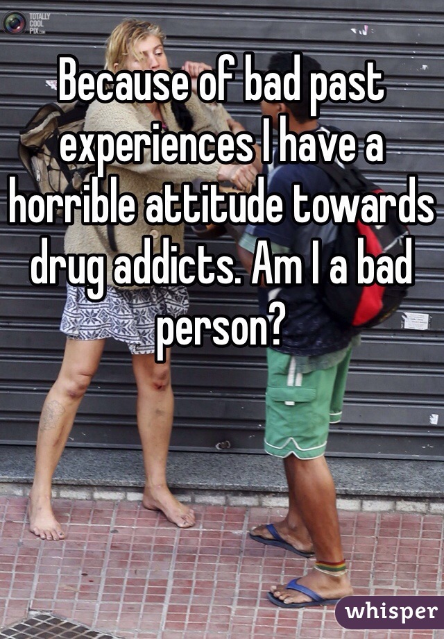 Because of bad past experiences I have a horrible attitude towards drug addicts. Am I a bad person?