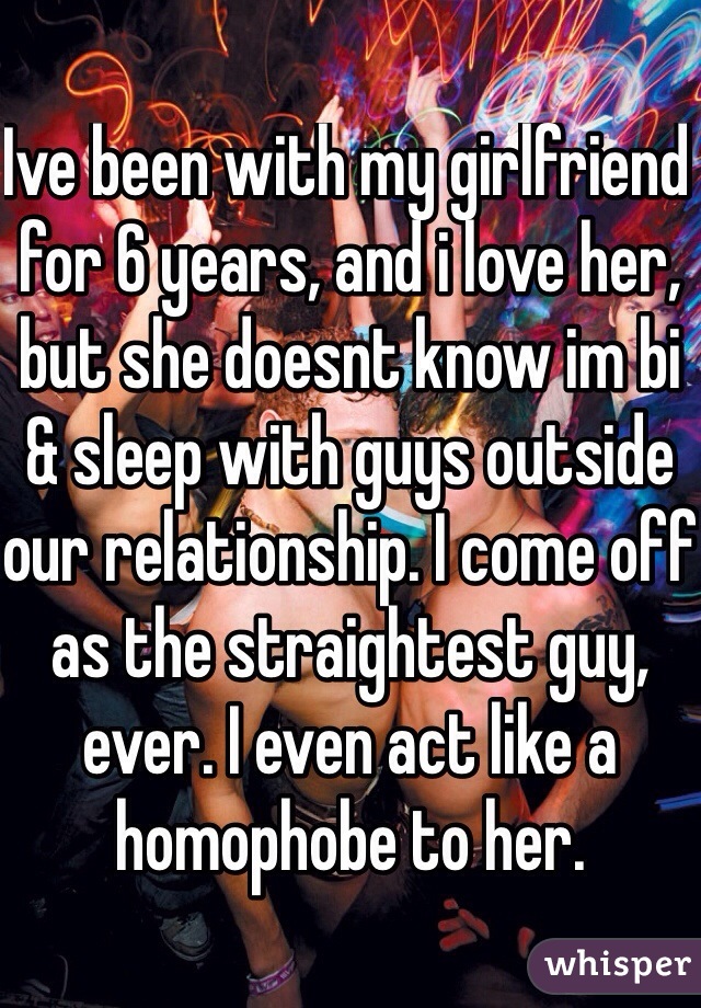 Ive been with my girlfriend for 6 years, and i love her, but she doesnt know im bi & sleep with guys outside our relationship. I come off as the straightest guy, ever. I even act like a homophobe to her. 