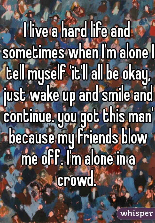 I live a hard life and sometimes when I'm alone I tell myself 'it'll all be okay, just wake up and smile and continue. you got this man' because my friends blow me off. I'm alone in a crowd. 