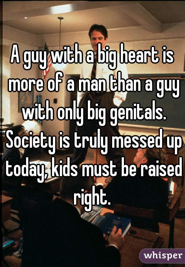 A guy with a big heart is more of a man than a guy with only big genitals. Society is truly messed up today, kids must be raised right. 