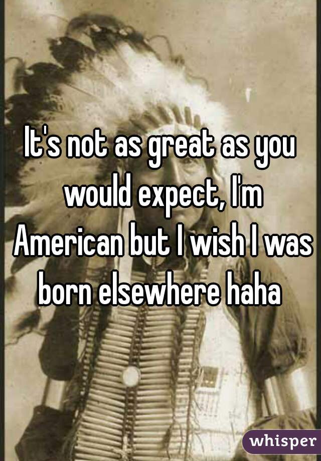 It's not as great as you would expect, I'm American but I wish I was born elsewhere haha 