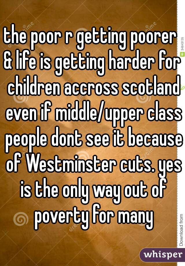 the poor r getting poorer 
& life is getting harder for children accross scotland even if middle/upper class people dont see it because of Westminster cuts. yes is the only way out of poverty for many