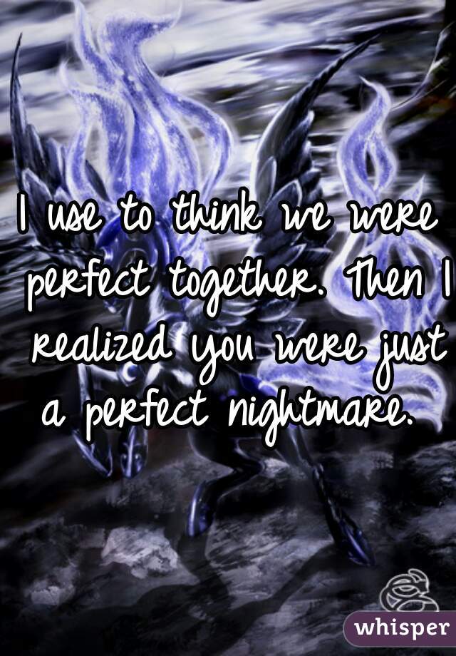 I use to think we were perfect together. Then I realized you were just a perfect nightmare. 