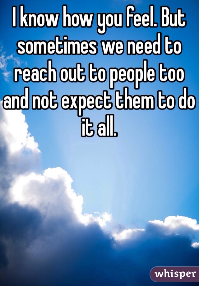I know how you feel. But sometimes we need to reach out to people too and not expect them to do it all.