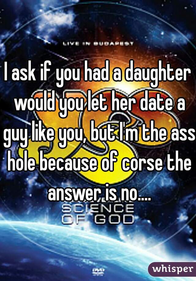 I ask if you had a daughter would you let her date a guy like you, but I'm the ass hole because of corse the answer is no....