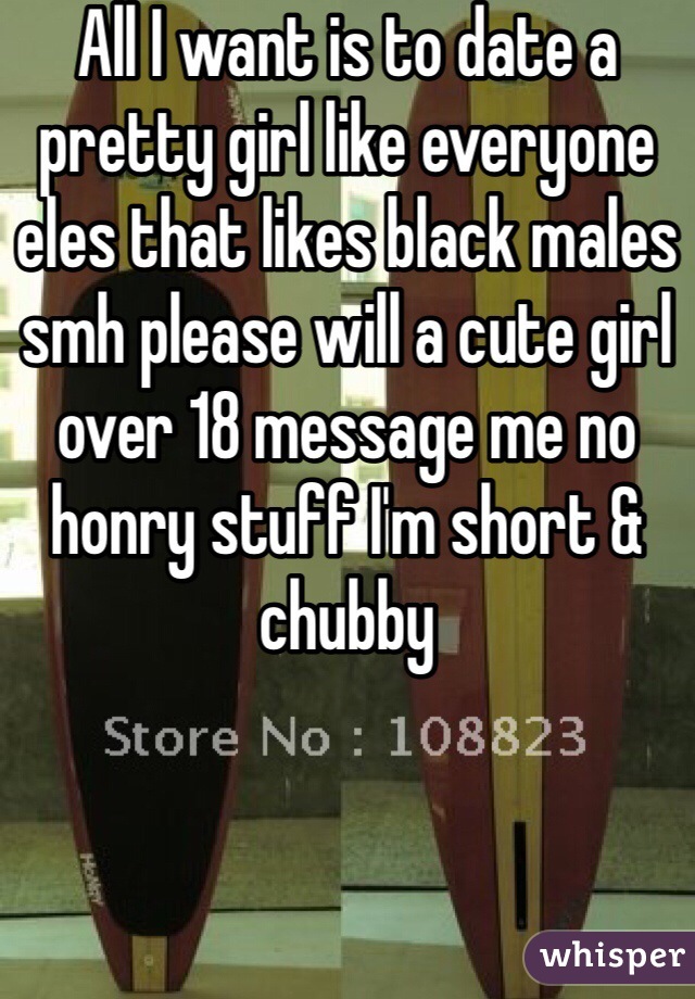 All I want is to date a pretty girl like everyone eles that likes black males smh please will a cute girl over 18 message me no honry stuff I'm short & chubby 