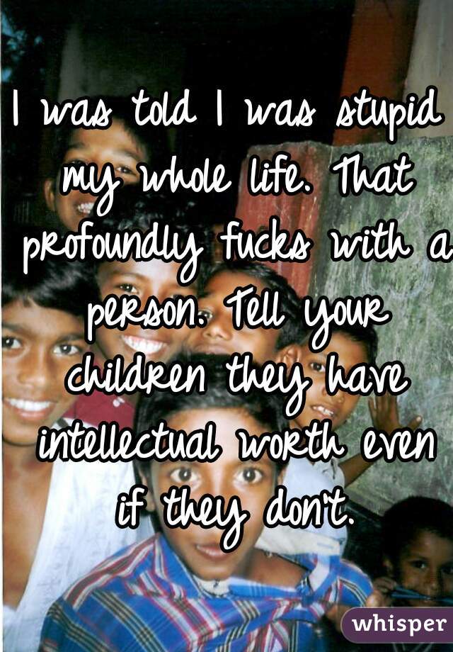 I was told I was stupid my whole life. That profoundly fucks with a person. Tell your children they have intellectual worth even if they don't.