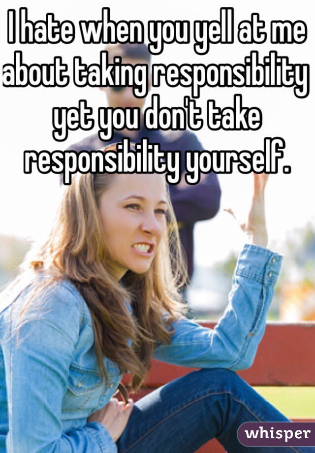 I hate when you yell at me about taking responsibility yet you don't take responsibility yourself.