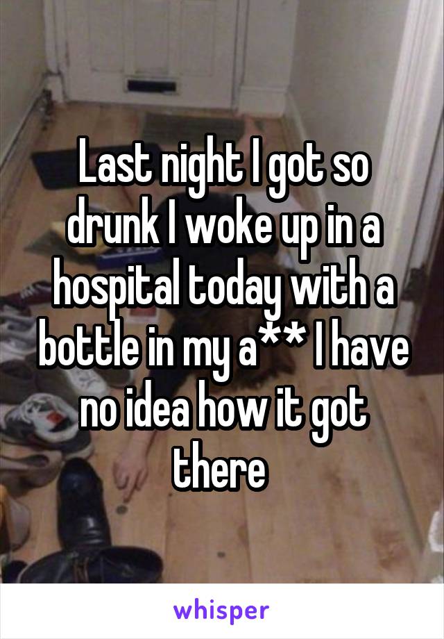 Last night I got so drunk I woke up in a hospital today with a bottle in my a** I have no idea how it got there 
