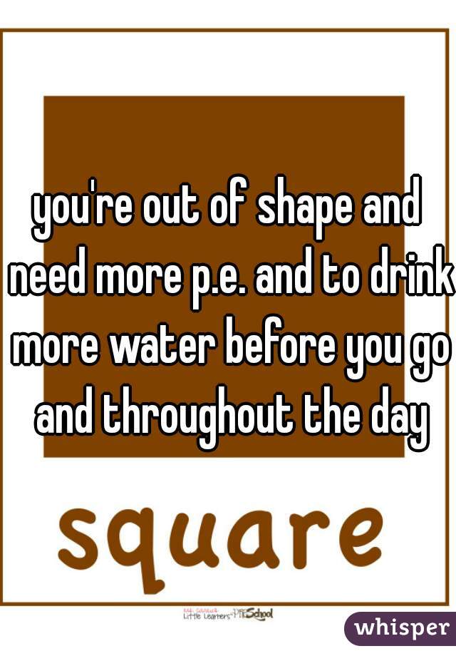 you're out of shape and need more p.e. and to drink more water before you go and throughout the day