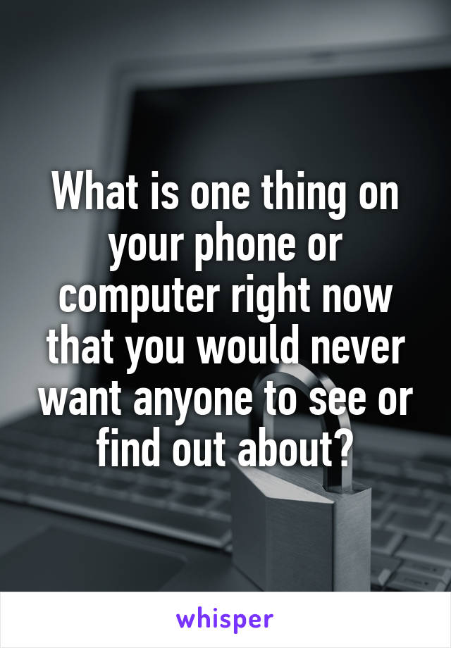 What is one thing on your phone or computer right now that you would never want anyone to see or find out about?