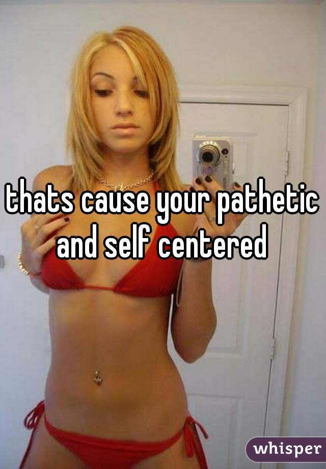 thats cause your pathetic and self centered 