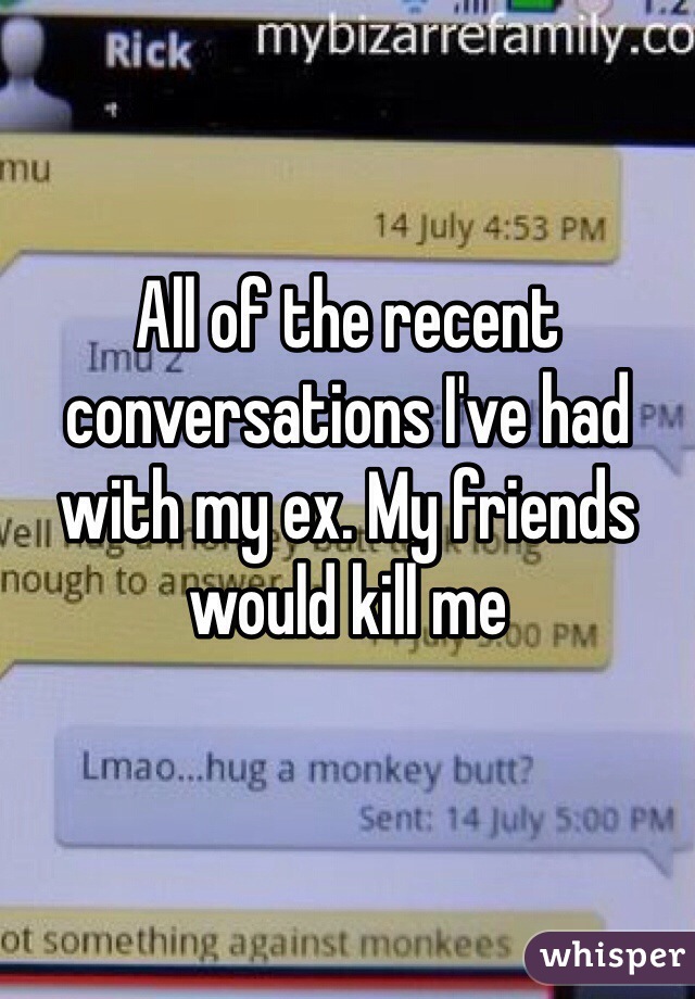 All of the recent conversations I've had with my ex. My friends would kill me 