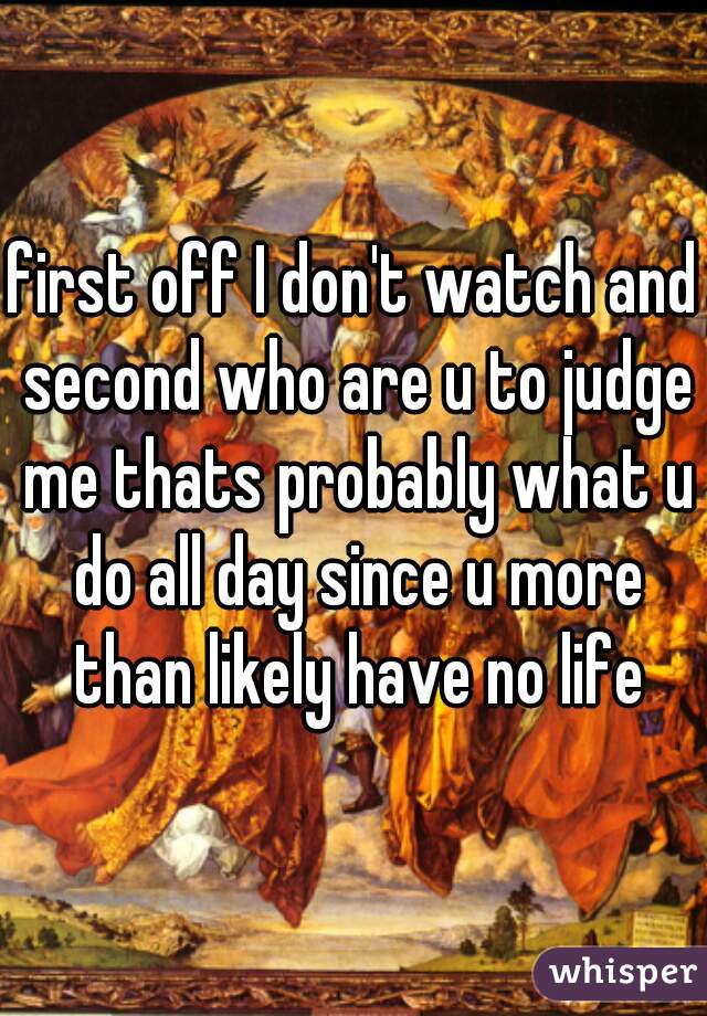 first off I don't watch and second who are u to judge me thats probably what u do all day since u more than likely have no life