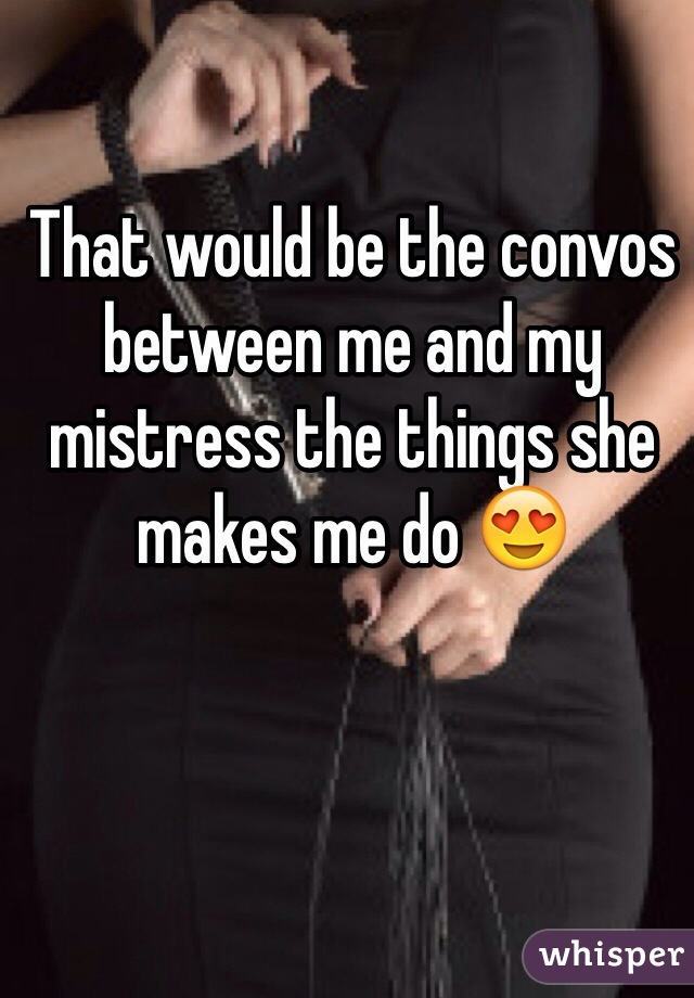 That would be the convos between me and my mistress the things she makes me do 😍