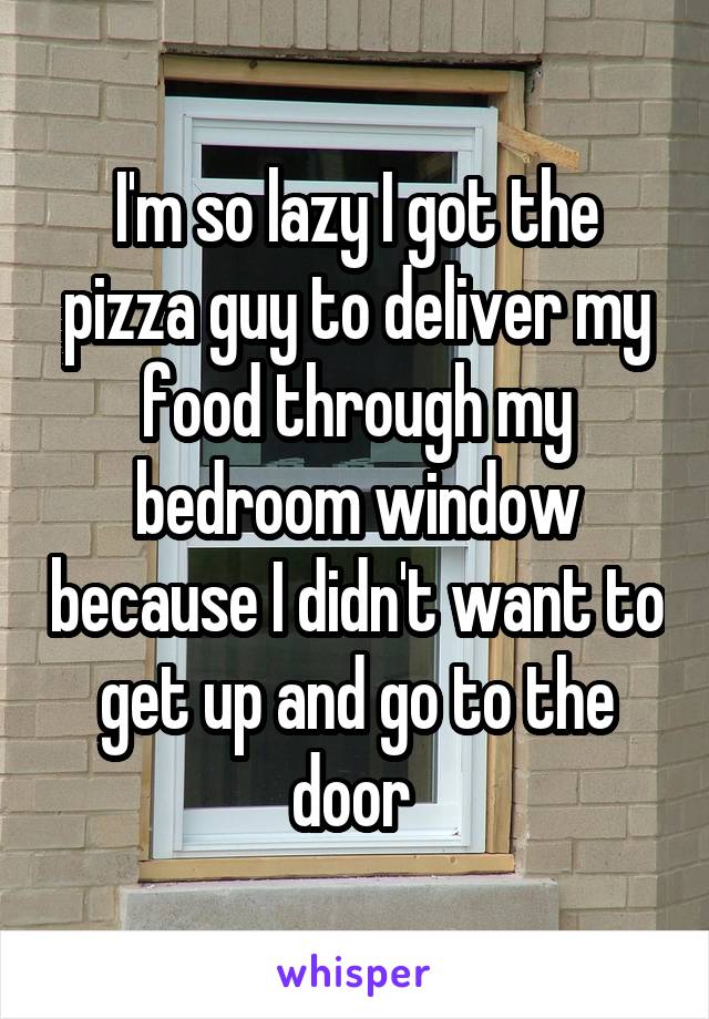 I'm so lazy I got the pizza guy to deliver my food through my bedroom window because I didn't want to get up and go to the door 
