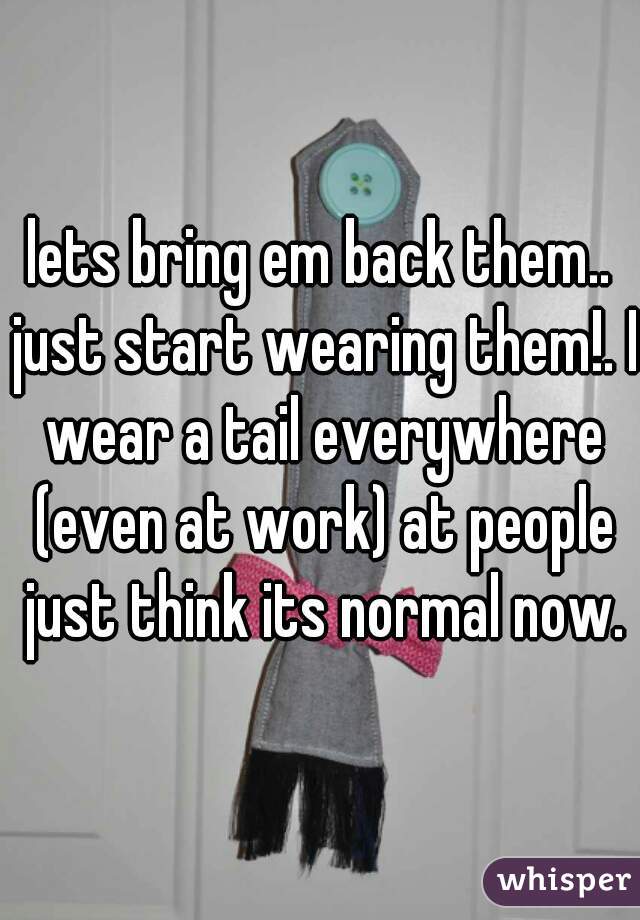 lets bring em back them.. just start wearing them!. I wear a tail everywhere (even at work) at people just think its normal now.