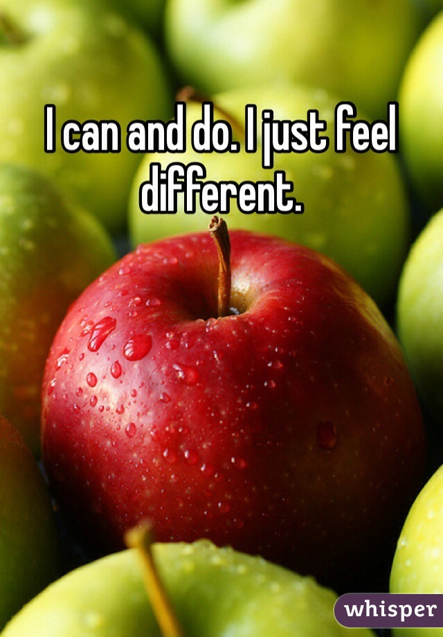 I can and do. I just feel different. 