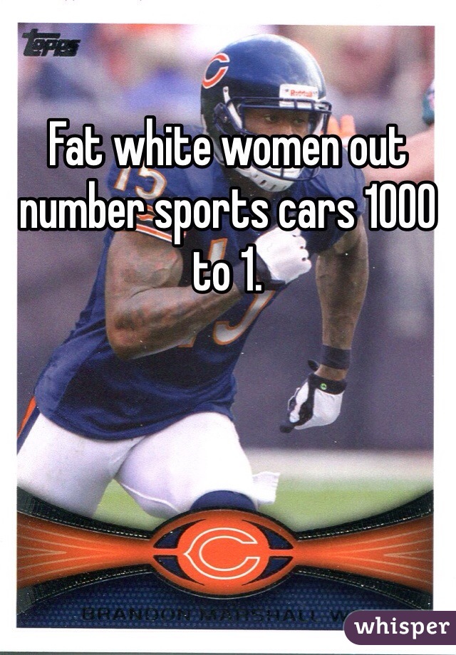 Fat white women out number sports cars 1000 to 1. 