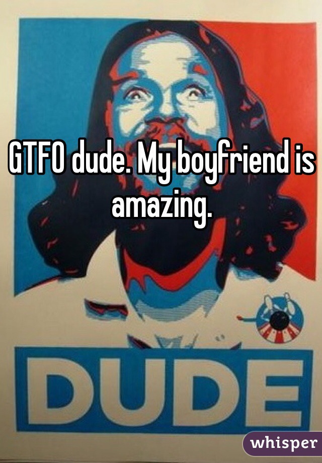 GTFO dude. My boyfriend is amazing.