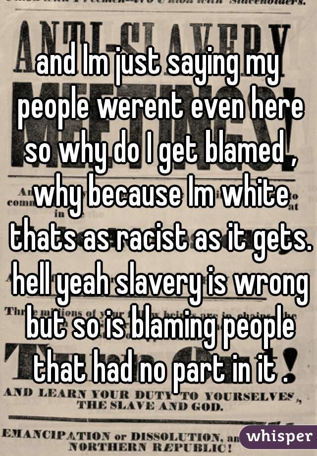 and Im just saying my people werent even here so why do I get blamed , why because Im white thats as racist as it gets. hell yeah slavery is wrong but so is blaming people that had no part in it .