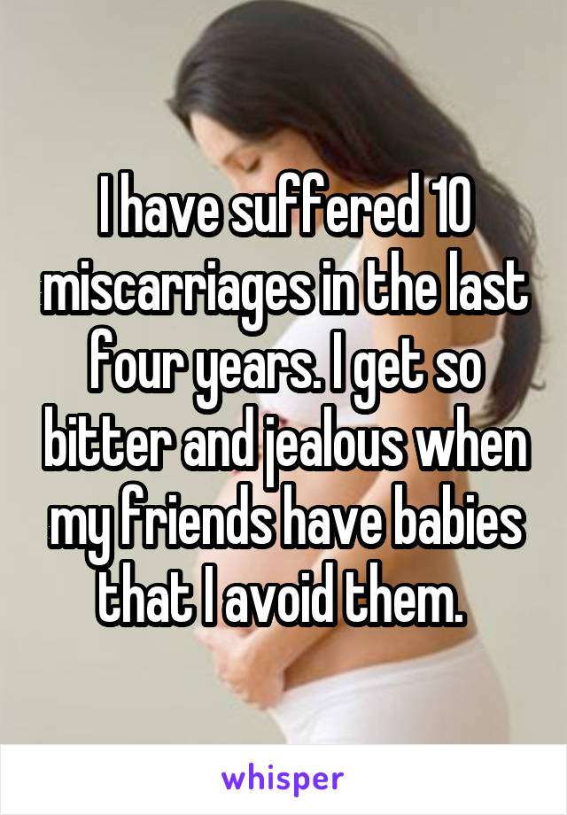 I have suffered 10 miscarriages in the last four years. I get so bitter and jealous when my friends have babies that I avoid them. 