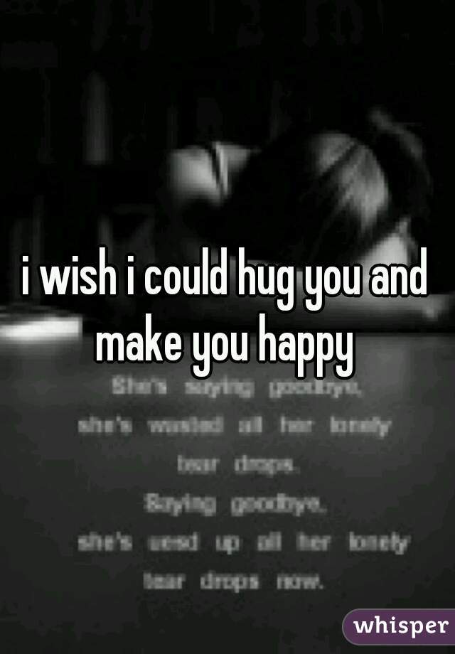 i wish i could hug you and make you happy 