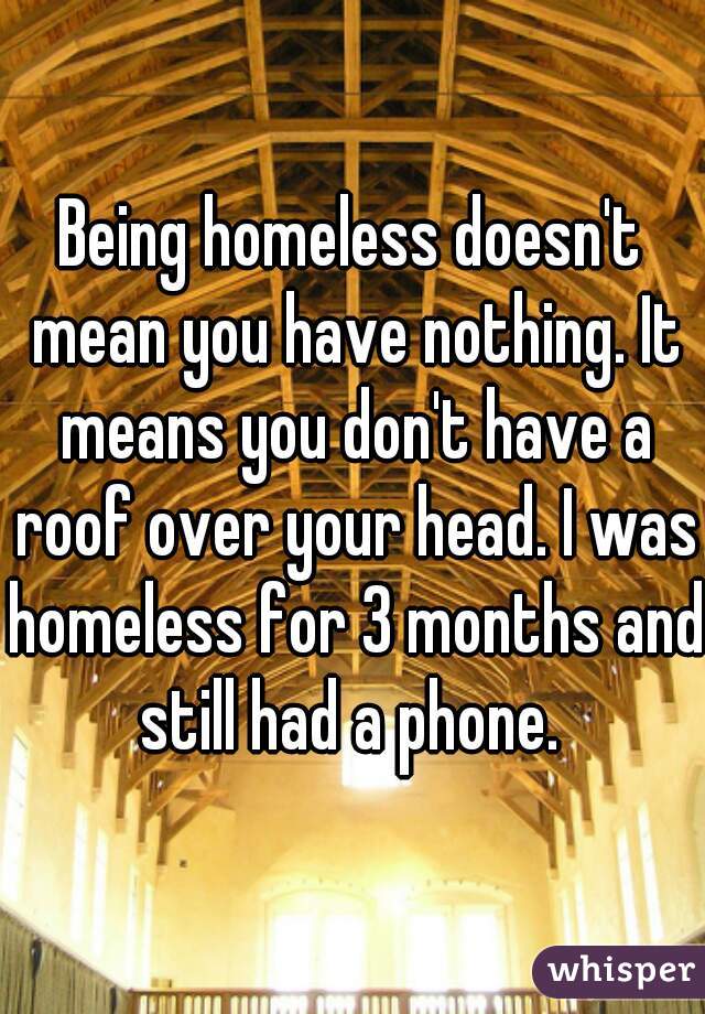 Being homeless doesn't mean you have nothing. It means you don't have a roof over your head. I was homeless for 3 months and still had a phone. 