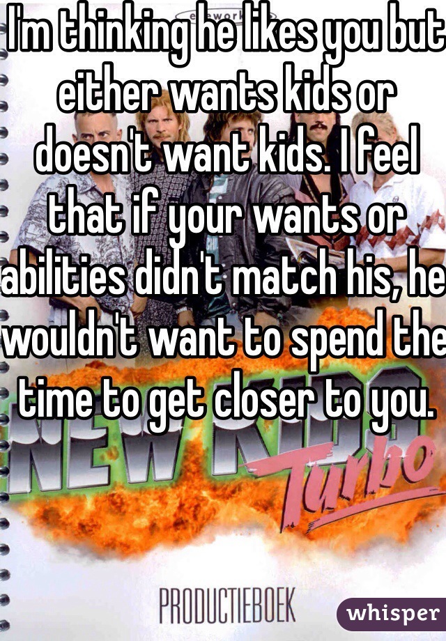 I'm thinking he likes you but either wants kids or doesn't want kids. I feel that if your wants or abilities didn't match his, he wouldn't want to spend the time to get closer to you.