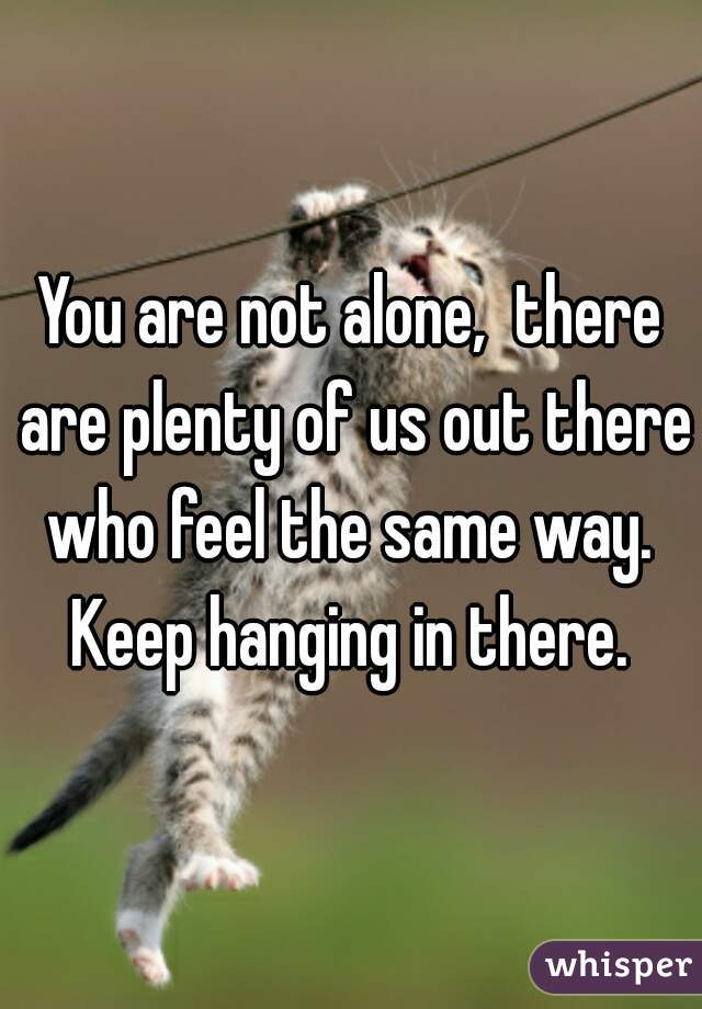 You are not alone,  there are plenty of us out there who feel the same way.  Keep hanging in there. 