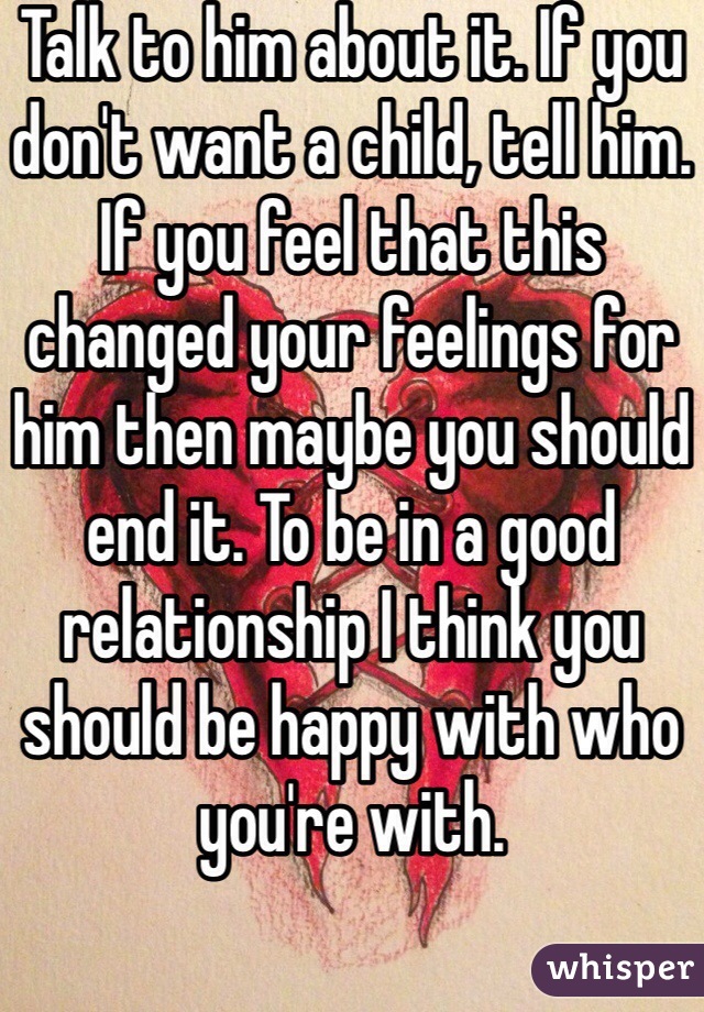 Talk to him about it. If you don't want a child, tell him. If you feel that this changed your feelings for him then maybe you should end it. To be in a good relationship I think you should be happy with who you're with.