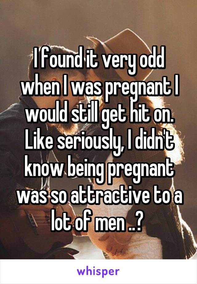 I found it very odd when I was pregnant I would still get hit on. Like seriously, I didn't know being pregnant was so attractive to a lot of men ..? 