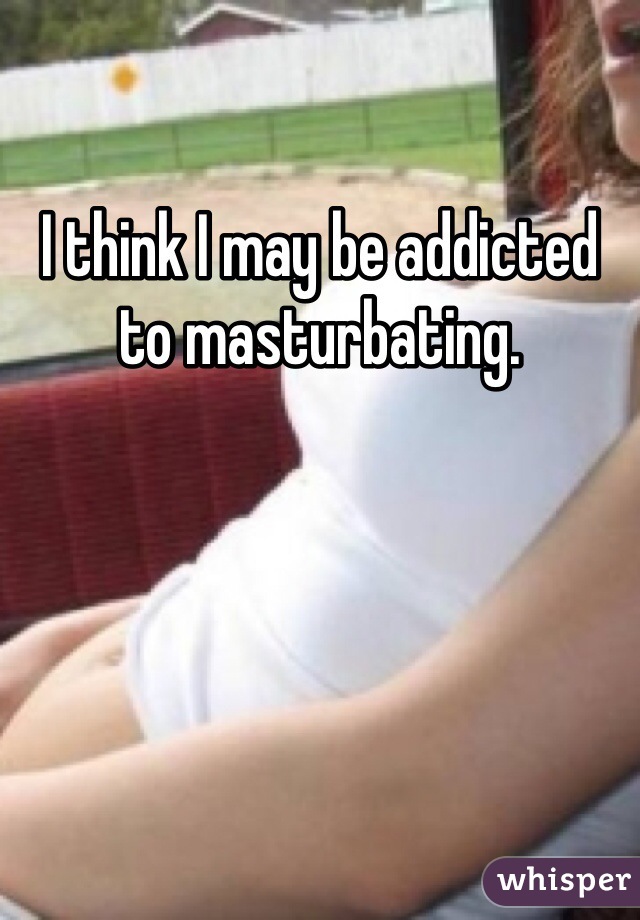 I think I may be addicted to masturbating. 