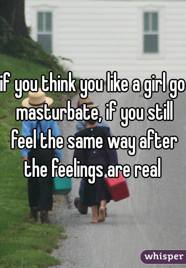 if you think you like a girl go masturbate, if you still feel the same way after the feelings are real 