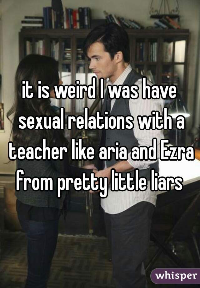 it is weird I was have sexual relations with a teacher like aria and Ezra from pretty little liars 